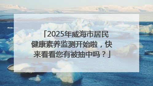 2025年威海市居民健康素养监测开始啦，快来看看您有被抽中吗？