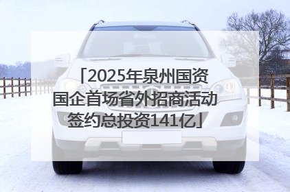 2025年泉州国资国企首场省外招商活动签约总投资141亿