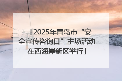 2025年青岛市“安全宣传咨询日”主场活动在西海岸新区举行