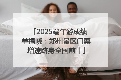 2025端午游成绩单揭晓：郑州景区门票增速跻身全国前十