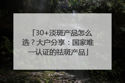 30+淡斑产品怎么选？大户分享：国家唯一认证的祛斑产品