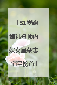 31岁鞠婧祎登顶内娱女星杂志销量榜首