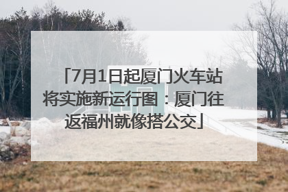 7月1日起厦门火车站将实施新运行图：厦门往返福州就像搭公交