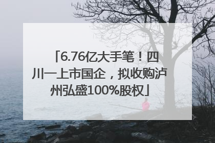 6.76亿大手笔！四川一上市国企，拟收购泸州弘盛100%股权