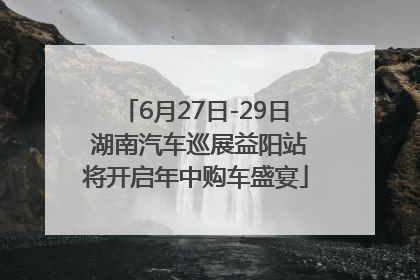 6月27日-29日 湖南汽车巡展益阳站将开启年中购车盛宴