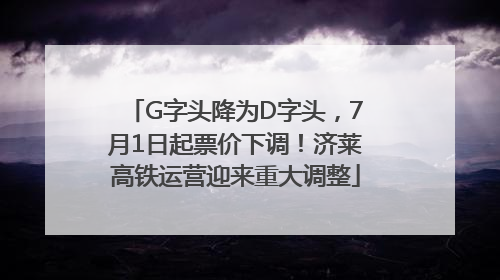 G字头降为D字头，7月1日起票价下调！济莱高铁运营迎来重大调整